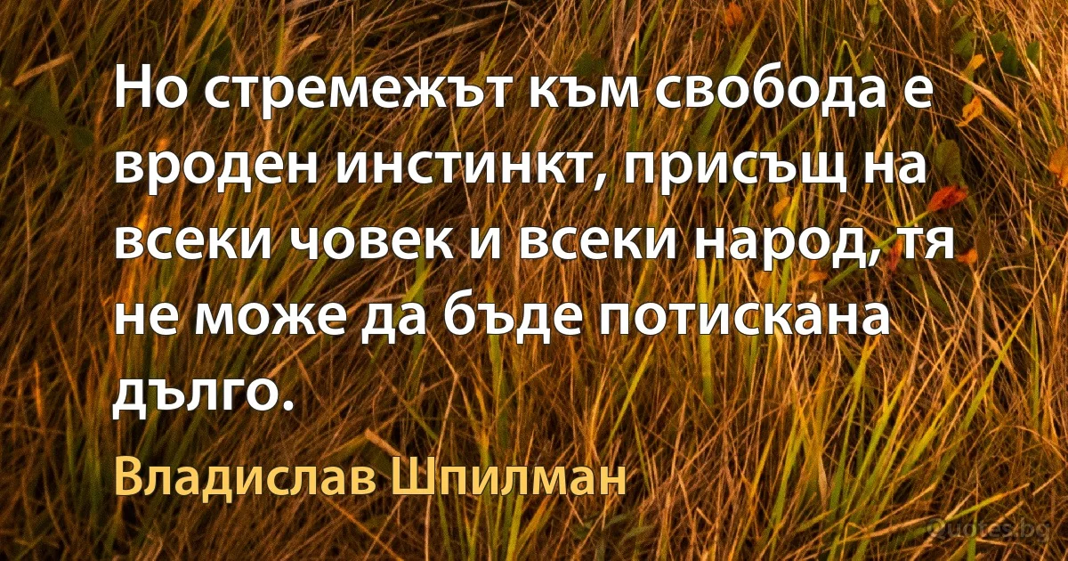 Но стремежът към свобода е вроден инстинкт, присъщ на всеки човек и всеки народ, тя не може да бъде потискана дълго. (Владислав Шпилман)