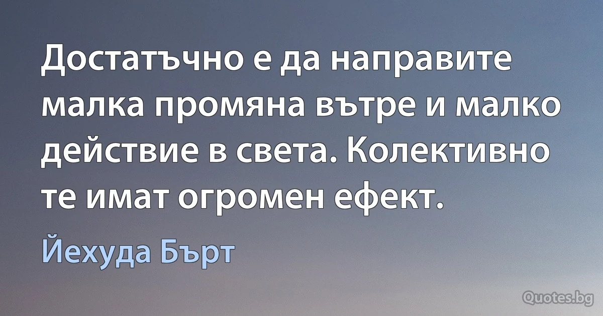 Достатъчно е да направите малка промяна вътре и малко действие в света. Колективно те имат огромен ефект. (Йехуда Бърт)