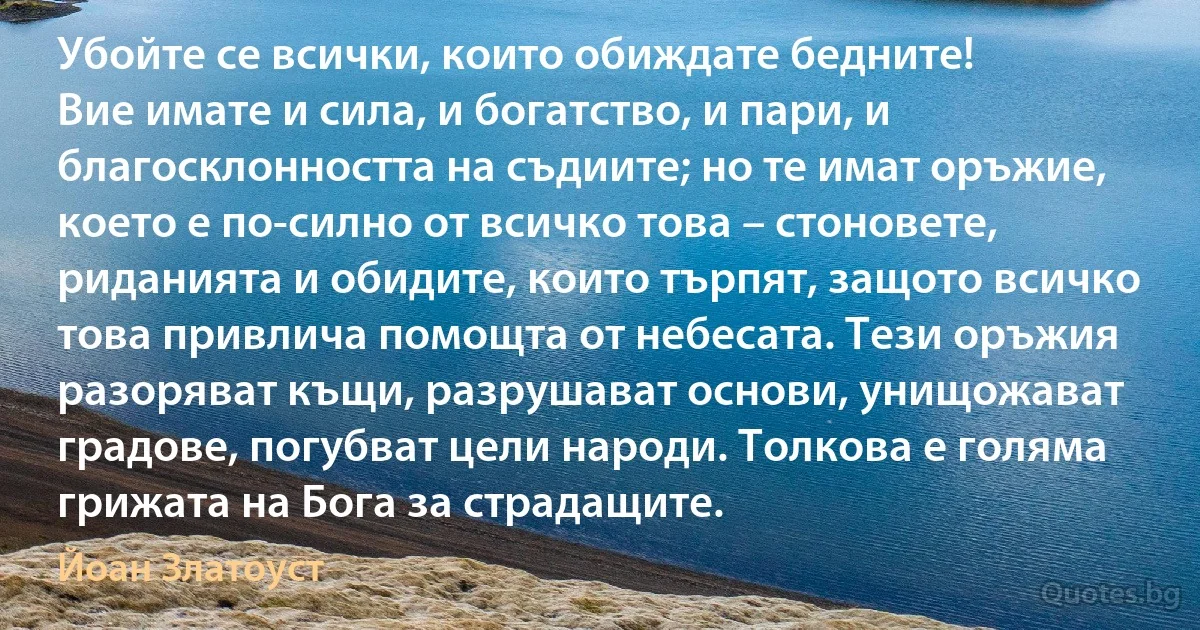 Убойте се всички, които обиждате бедните! 
Вие имате и сила, и богатство, и пари, и благосклонността на съдиите; но те имат оръжие, което е по-силно от всичко това – стоновете, риданията и обидите, които търпят, защото всичко това привлича помощта от небесата. Тези оръжия разоряват къщи, разрушават основи, унищожават градове, погубват цели народи. Толкова е голяма грижата на Бога за страдащите. (Йоан Златоуст)