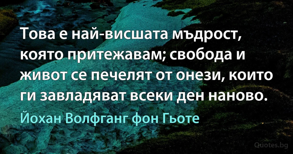 Това е най-висшата мъдрост, която притежавам; свобода и живот се печелят от онези, които ги завладяват всеки ден наново. (Йохан Волфганг фон Гьоте)