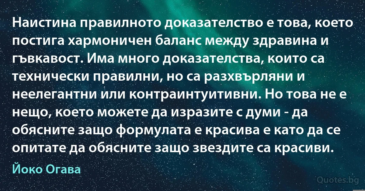 Наистина правилното доказателство е това, което постига хармоничен баланс между здравина и гъвкавост. Има много доказателства, които са технически правилни, но са разхвърляни и неелегантни или контраинтуитивни. Но това не е нещо, което можете да изразите с думи - да обясните защо формулата е красива е като да се опитате да обясните защо звездите са красиви. (Йоко Огава)