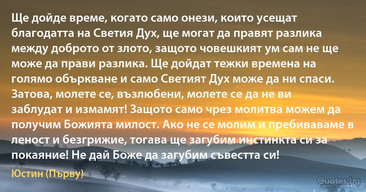 Ще дойде време, когато само онези, които усещат благодатта на Светия Дух, ще могат да правят разлика между доброто от злото, защото човешкият ум сам не ще може да прави разлика. Ще дойдат тежки времена на голямо объркване и само Светият Дух може да ни спаси. Затова, молете се, възлюбени, молете се да не ви заблудат и измамят! Защото само чрез молитва можем да получим Божията милост. Ако не се молим и пребиваваме в леност и безгрижие, тогава ще загубим инстинкта си за покаяние! Не дай Боже да загубим съвестта си! (Юстин (Първу))