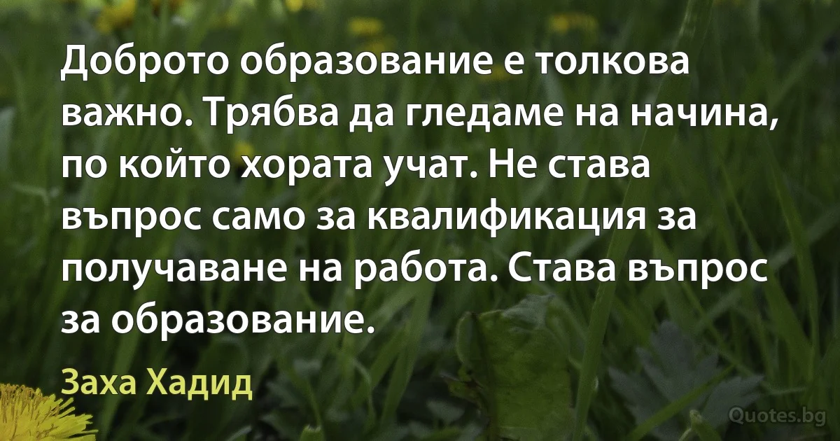 Доброто образование е толкова важно. Трябва да гледаме на начина, по който хората учат. Не става въпрос само за квалификация за получаване на работа. Става въпрос за образование. (Заха Хадид)