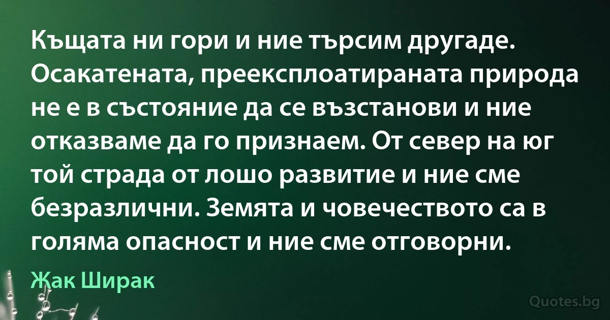 Къщата ни гори и ние търсим другаде. Осакатената, преексплоатираната природа не е в състояние да се възстанови и ние отказваме да го признаем. От север на юг той страда от лошо развитие и ние сме безразлични. Земята и човечеството са в голяма опасност и ние сме отговорни. (Жак Ширак)