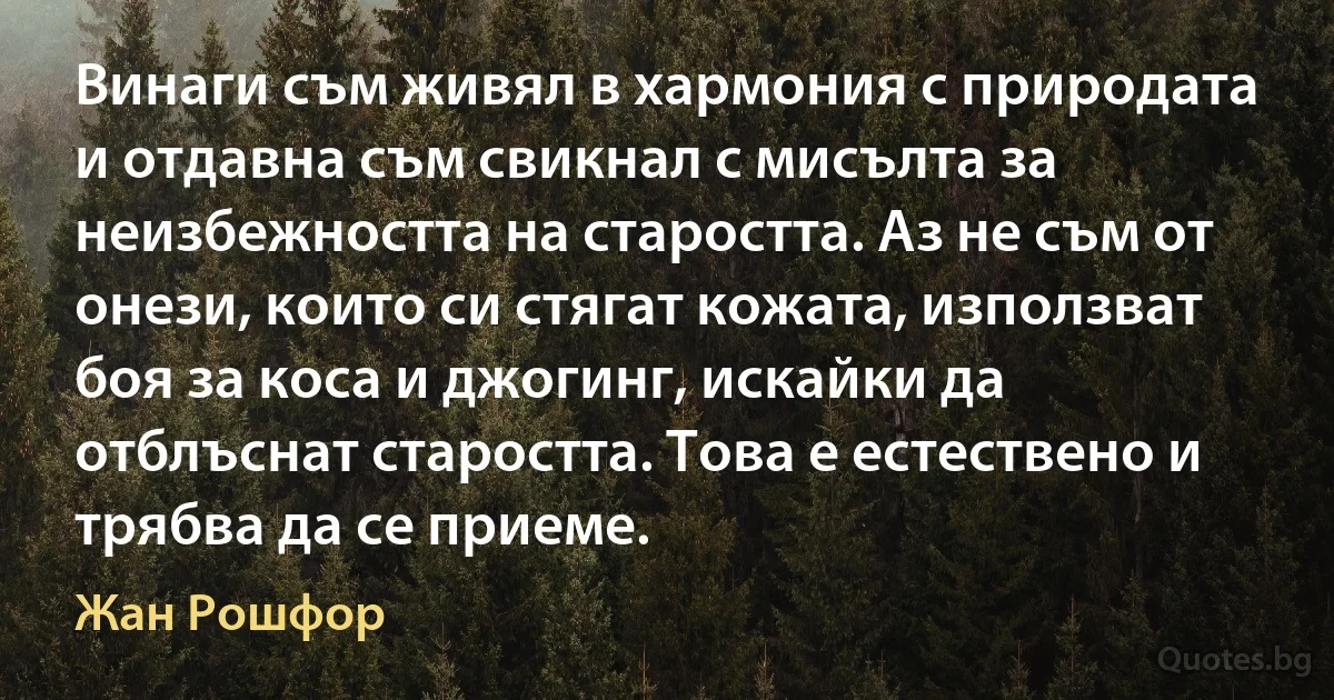 Винаги съм живял в хармония с природата и отдавна съм свикнал с мисълта за неизбежността на старостта. Аз не съм от онези, които си стягат кожата, използват боя за коса и джогинг, искайки да отблъснат старостта. Това е естествено и трябва да се приеме. (Жан Рошфор)