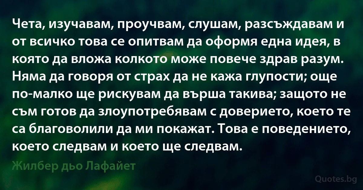 Чета, изучавам, проучвам, слушам, разсъждавам и от всичко това се опитвам да оформя една идея, в която да вложа колкото може повече здрав разум. Няма да говоря от страх да не кажа глупости; още по-малко ще рискувам да върша такива; защото не съм готов да злоупотребявам с доверието, което те са благоволили да ми покажат. Това е поведението, което следвам и което ще следвам. (Жилбер дьо Лафайет)