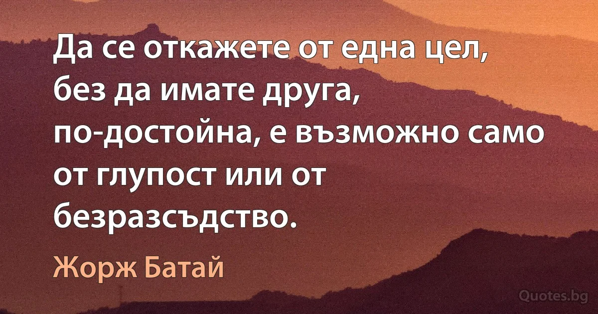 Да се откажете от една цел, без да имате друга, по-достойна, е възможно само от глупост или от безразсъдство. (Жорж Батай)