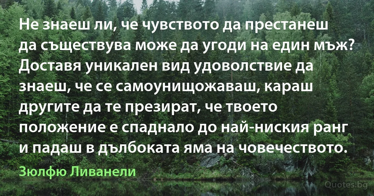 Не знаеш ли, че чувството да престанеш да съществува може да угоди на един мъж? Доставя уникален вид удоволствие да знаеш, че се самоунищожаваш, караш другите да те презират, че твоето положение е спаднало до най-ниския ранг и падаш в дълбоката яма на човечеството. (Зюлфю Ливанели)