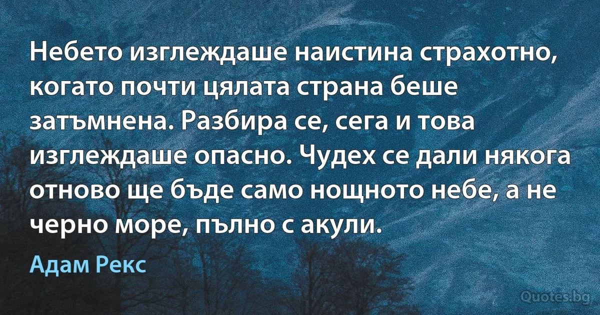 Небето изглеждаше наистина страхотно, когато почти цялата страна беше затъмнена. Разбира се, сега и това изглеждаше опасно. Чудех се дали някога отново ще бъде само нощното небе, а не черно море, пълно с акули. (Адам Рекс)