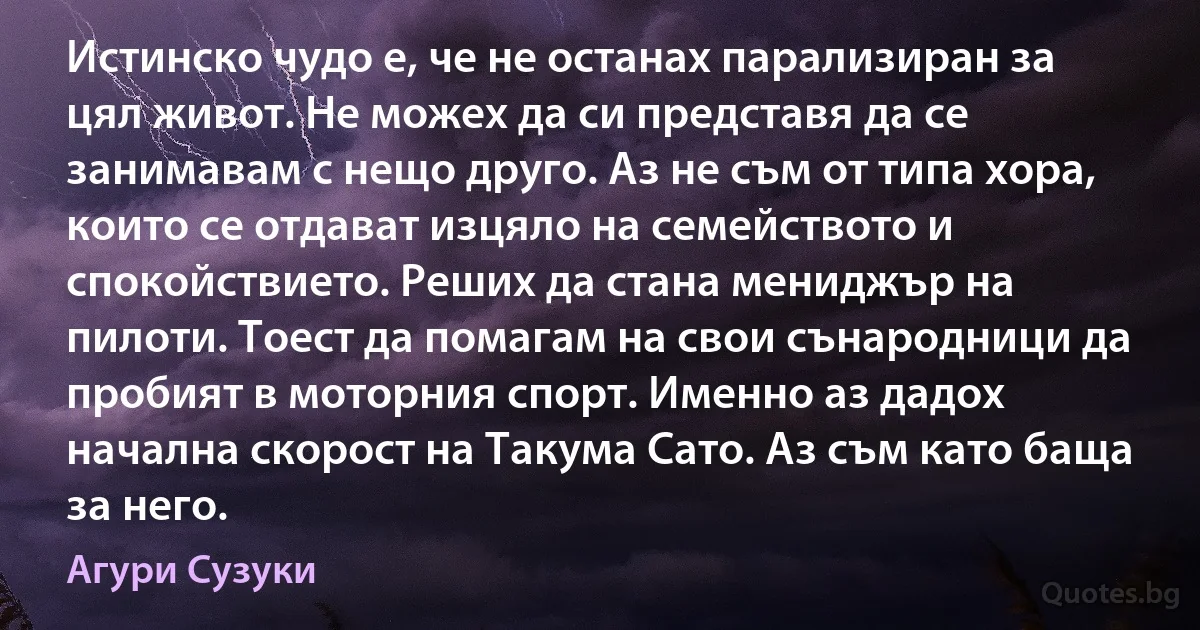 Истинско чудо е, че не останах парализиран за цял живот. Не можех да си представя да се занимавам с нещо друго. Аз не съм от типа хора, които се отдават изцяло на семейството и спокойствието. Реших да стана мениджър на пилоти. Тоест да помагам на свои сънародници да пробият в моторния спорт. Именно аз дадох начална скорост на Такума Сато. Аз съм като баща за него. (Агури Сузуки)