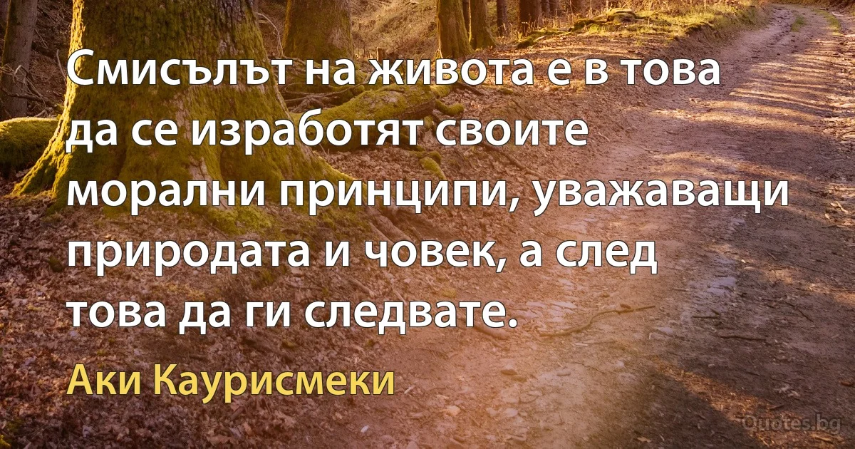 Смисълът на живота е в това да се изработят своите морални принципи, уважаващи природата и човек, а след това да ги следвате. (Аки Каурисмеки)