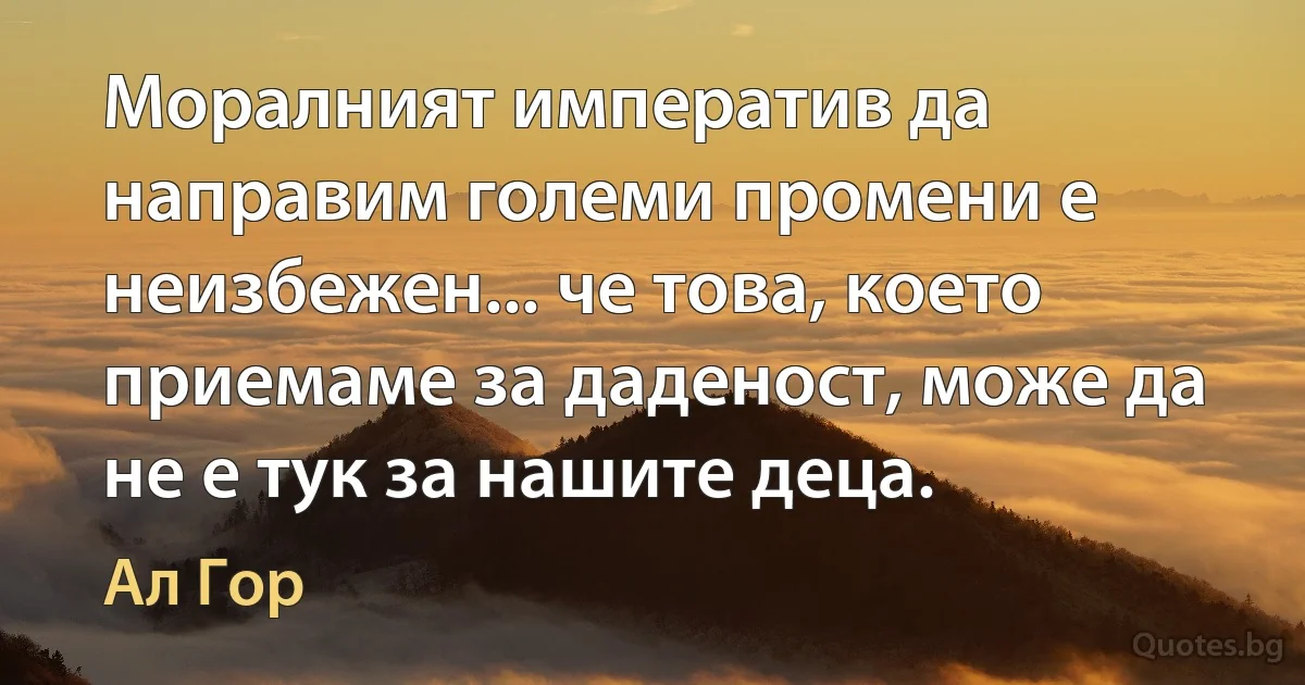 Моралният императив да направим големи промени е неизбежен... че това, което приемаме за даденост, може да не е тук за нашите деца. (Ал Гор)