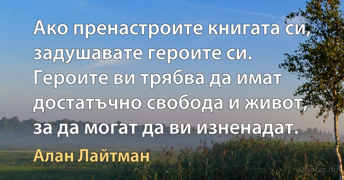 Ако пренастроите книгата си, задушавате героите си. Героите ви трябва да имат достатъчно свобода и живот, за да могат да ви изненадат. (Алан Лайтман)