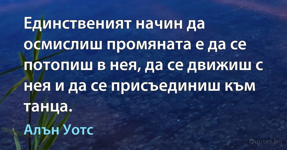 Единственият начин да осмислиш промяната е да се потопиш в нея, да се движиш с нея и да се присъединиш към танца. (Алън Уотс)