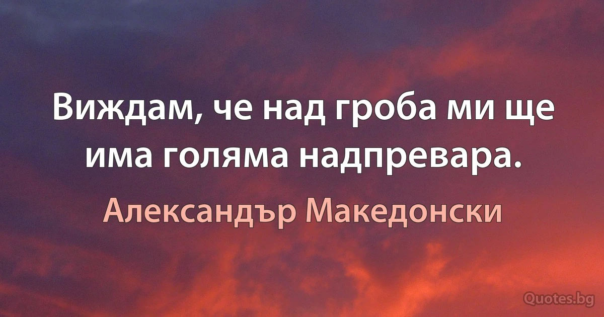 Виждам, че над гроба ми ще има голяма надпревара. (Александър Македонски)