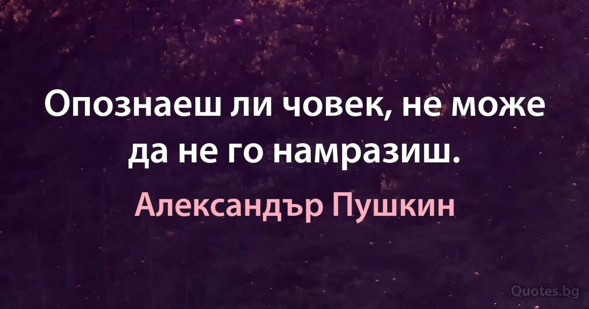 Опознаеш ли човек, не може да не го намразиш. (Александър Пушкин)