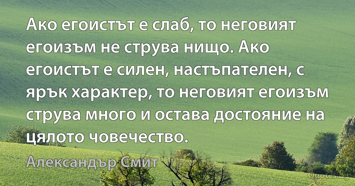 Ако егоистът е слаб, то неговият егоизъм не струва нищо. Ако егоистът е силен, настъпателен, с ярък характер, то неговият егоизъм струва много и остава достояние на цялото човечество. (Александър Смит)