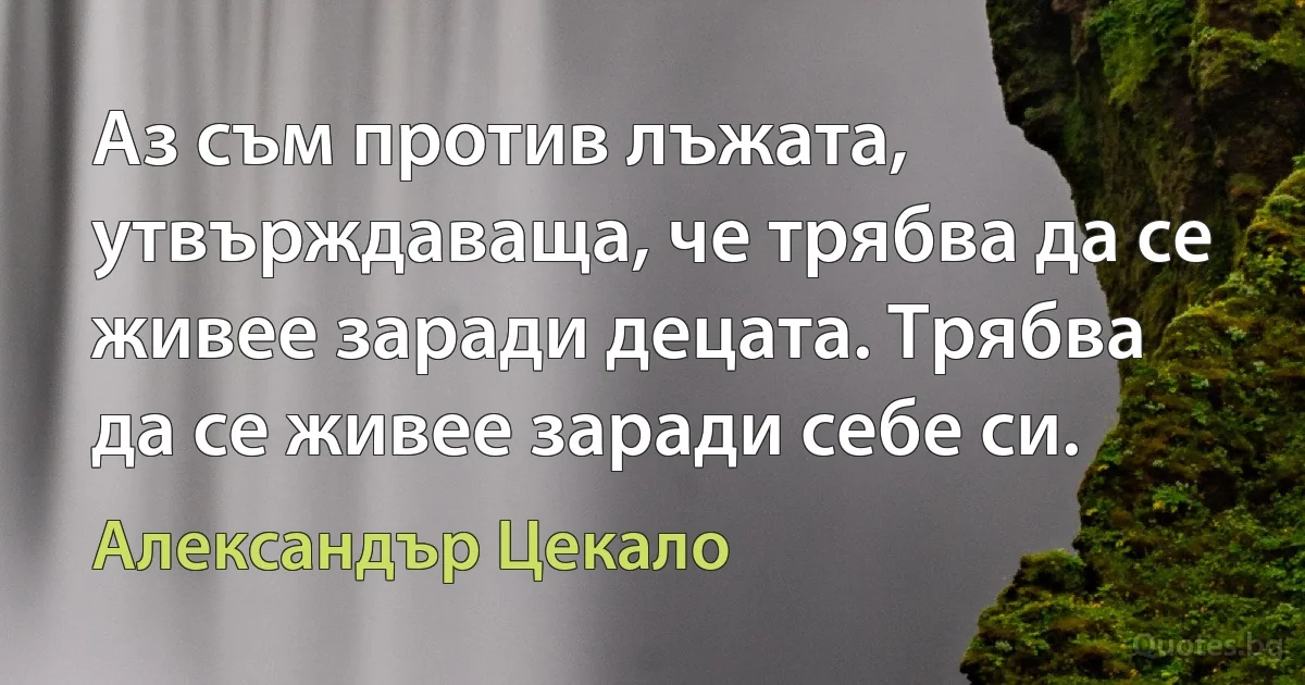 Аз съм против лъжата, утвърждаваща, че трябва да се живее заради децата. Трябва да се живее заради себе си. (Александър Цекало)