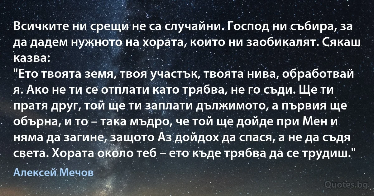 Всичките ни срещи не са случайни. Господ ни събира, за да дадем нужното на хората, които ни заобикалят. Сякаш казва:
"Ето твоята земя, твоя участък, твоята нива, обработвай я. Ако не ти се отплати като трябва, не го съди. Ще ти пратя друг, той ще ти заплати дължимото, а първия ще обърна, и то – така мъдро, че той ще дойде при Мен и няма да загине, защото Аз дойдох да спася, а не да съдя света. Хората около теб – ето къде трябва да се трудиш." (Алексей Мечов)