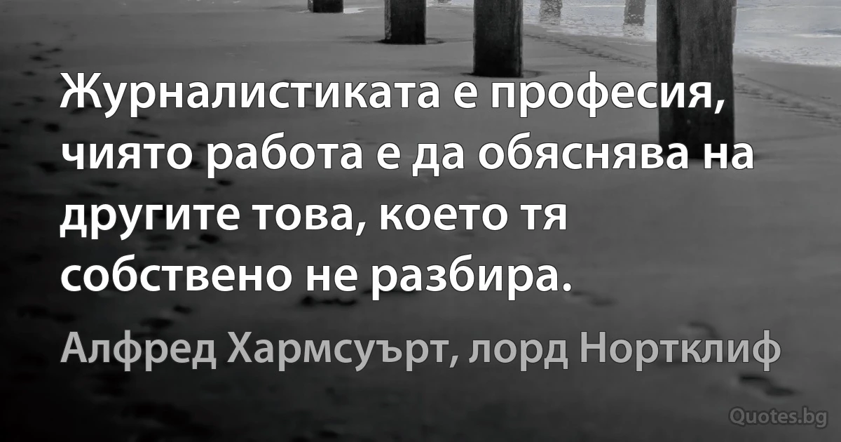 Журналистиката е професия, чиято работа е да обяснява на другите това, което тя собствено не разбира. (Алфред Хармсуърт, лорд Нортклиф)