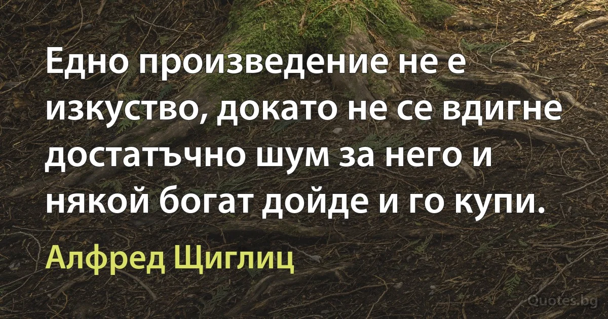 Едно произведение не е изкуство, докато не се вдигне достатъчно шум за него и някой богат дойде и го купи. (Алфред Щиглиц)