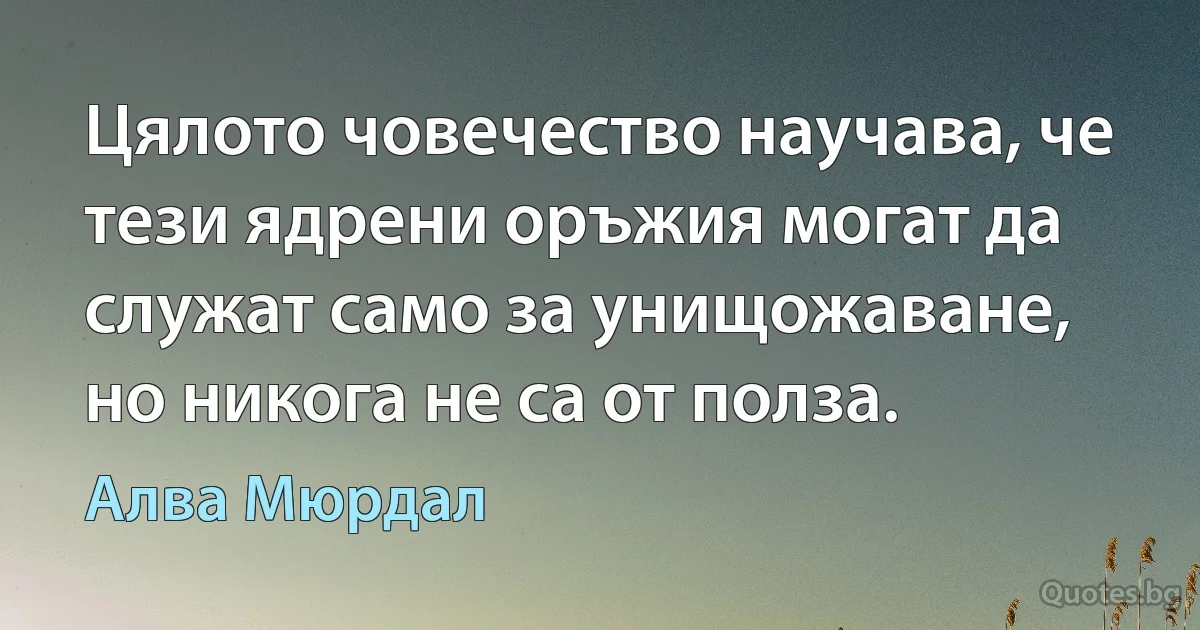 Цялото човечество научава, че тези ядрени оръжия могат да служат само за унищожаване, но никога не са от полза. (Алва Мюрдал)