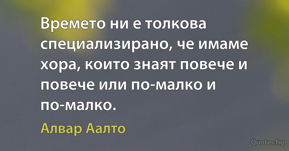 Времето ни е толкова специализирано, че имаме хора, които знаят повече и повече или по-малко и по-малко. (Алвар Аалто)