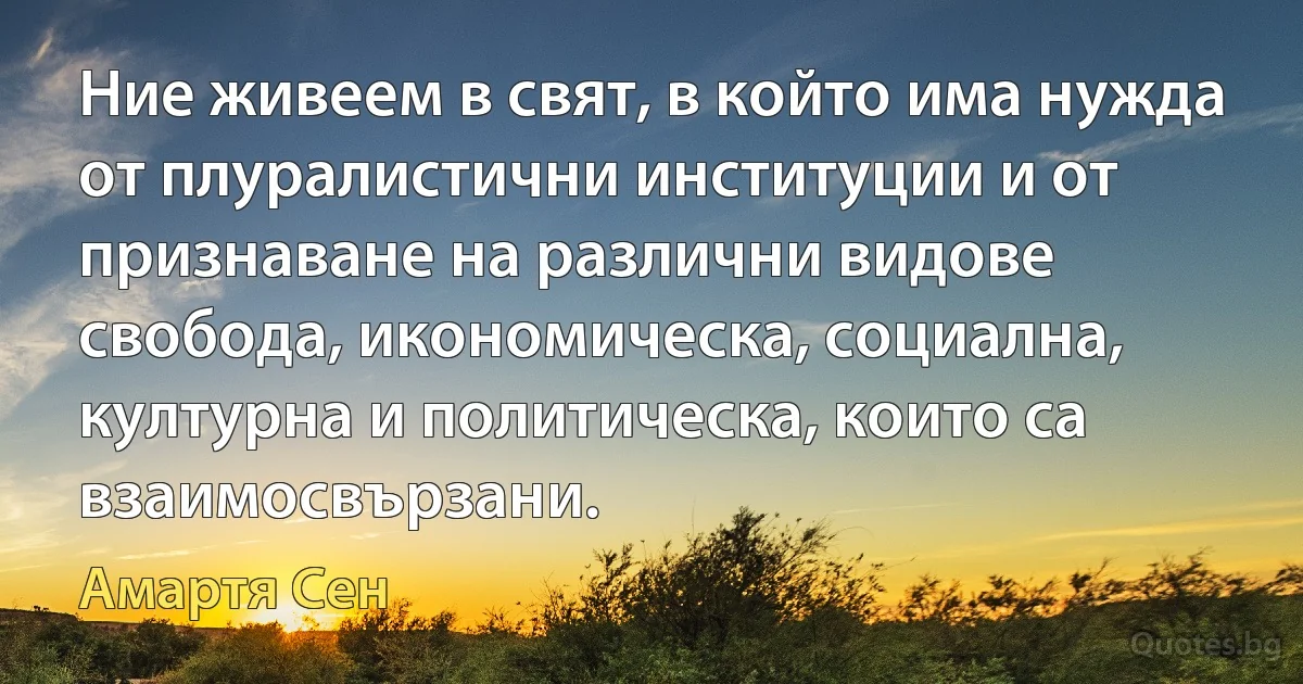 Ние живеем в свят, в който има нужда от плуралистични институции и от признаване на различни видове свобода, икономическа, социална, културна и политическа, които са взаимосвързани. (Амартя Сен)