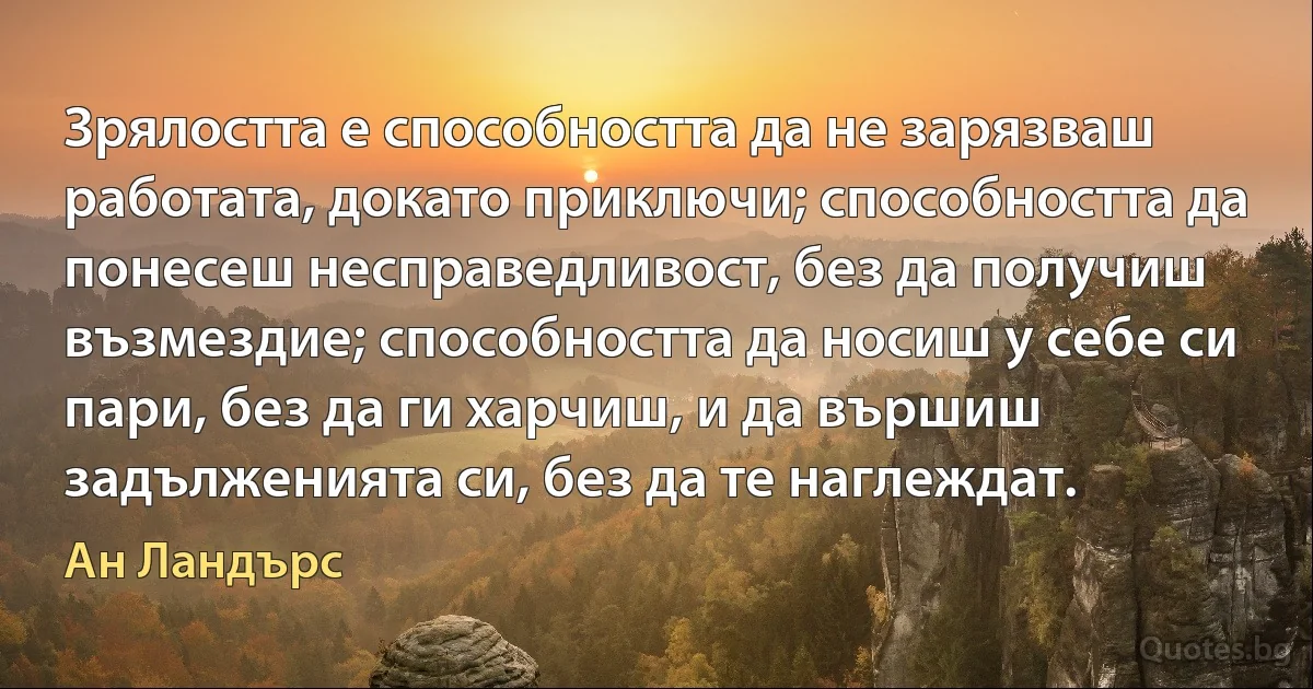 Зрялостта е способността да не зарязваш работата, докато приключи; способността да понесеш несправедливост, без да получиш възмездие; способността да носиш у себе си пари, без да ги харчиш, и да вършиш задълженията си, без да те наглеждат. (Ан Ландърс)