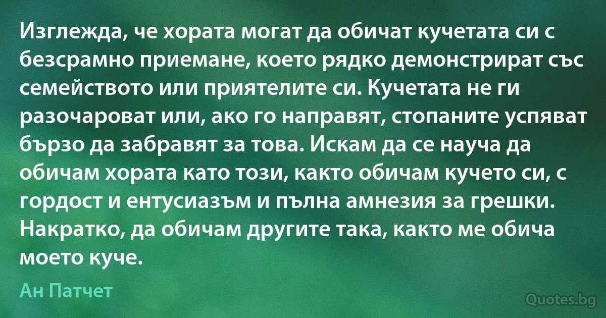 Изглежда, че хората могат да обичат кучетата си с безсрамно приемане, което рядко демонстрират със семейството или приятелите си. Кучетата не ги разочароват или, ако го направят, стопаните успяват бързо да забравят за това. Искам да се науча да обичам хората като този, както обичам кучето си, с гордост и ентусиазъм и пълна амнезия за грешки. Накратко, да обичам другите така, както ме обича моето куче. (Ан Патчет)