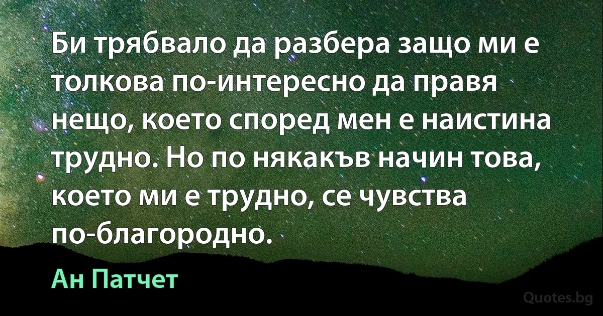 Би трябвало да разбера защо ми е толкова по-интересно да правя нещо, което според мен е наистина трудно. Но по някакъв начин това, което ми е трудно, се чувства по-благородно. (Ан Патчет)