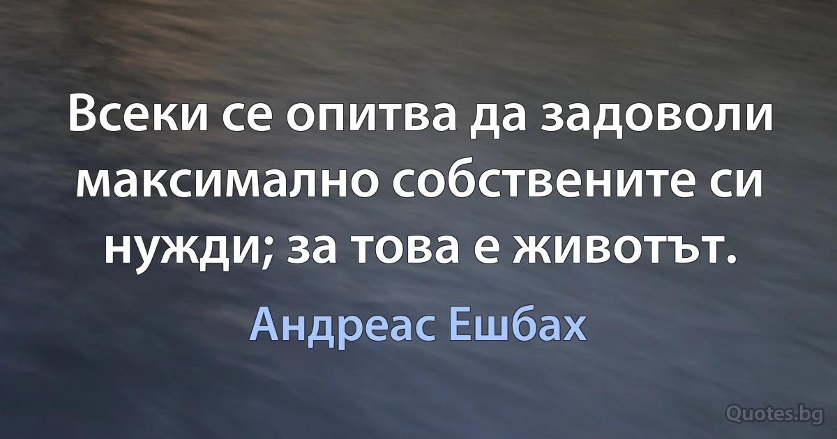 Всеки се опитва да задоволи максимално собствените си нужди; за това е животът. (Андреас Ешбах)