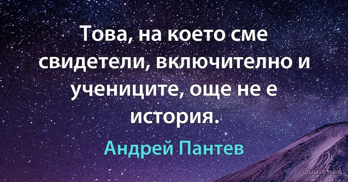 Това, на което сме свидетели, включително и учениците, още не е история. (Андрей Пантев)