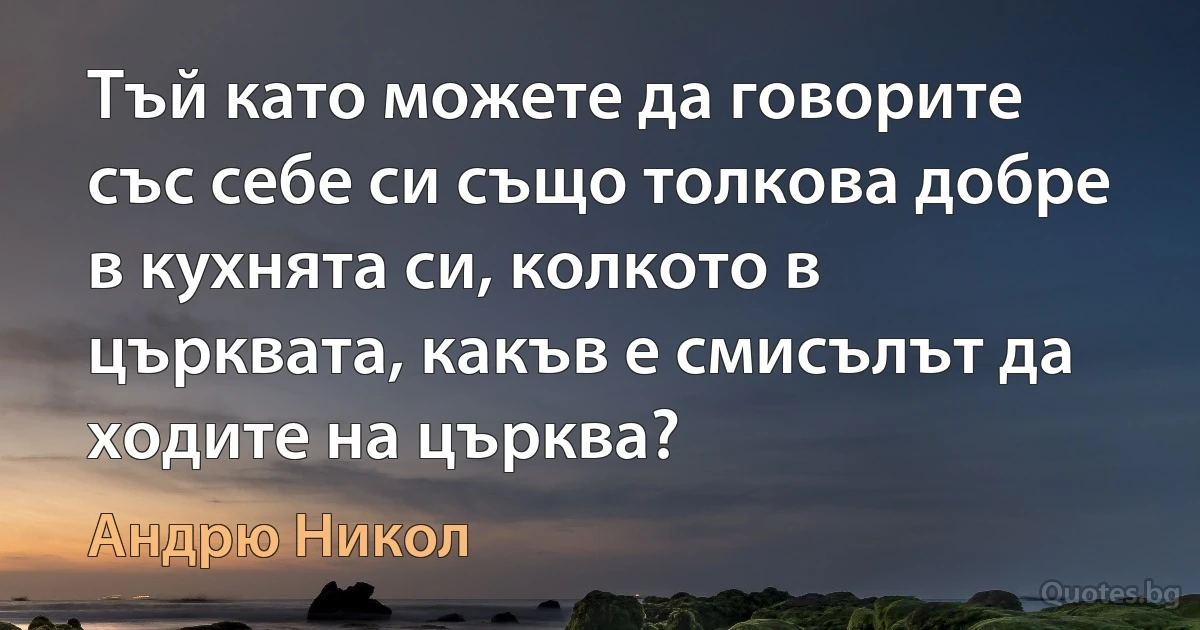 Тъй като можете да говорите със себе си също толкова добре в кухнята си, колкото в църквата, какъв е смисълът да ходите на църква? (Андрю Никол)