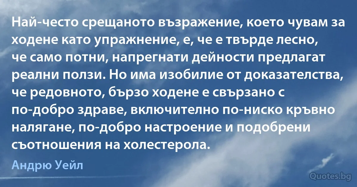 Най-често срещаното възражение, което чувам за ходене като упражнение, е, че е твърде лесно, че само потни, напрегнати дейности предлагат реални ползи. Но има изобилие от доказателства, че редовното, бързо ходене е свързано с по-добро здраве, включително по-ниско кръвно налягане, по-добро настроение и подобрени съотношения на холестерола. (Андрю Уейл)