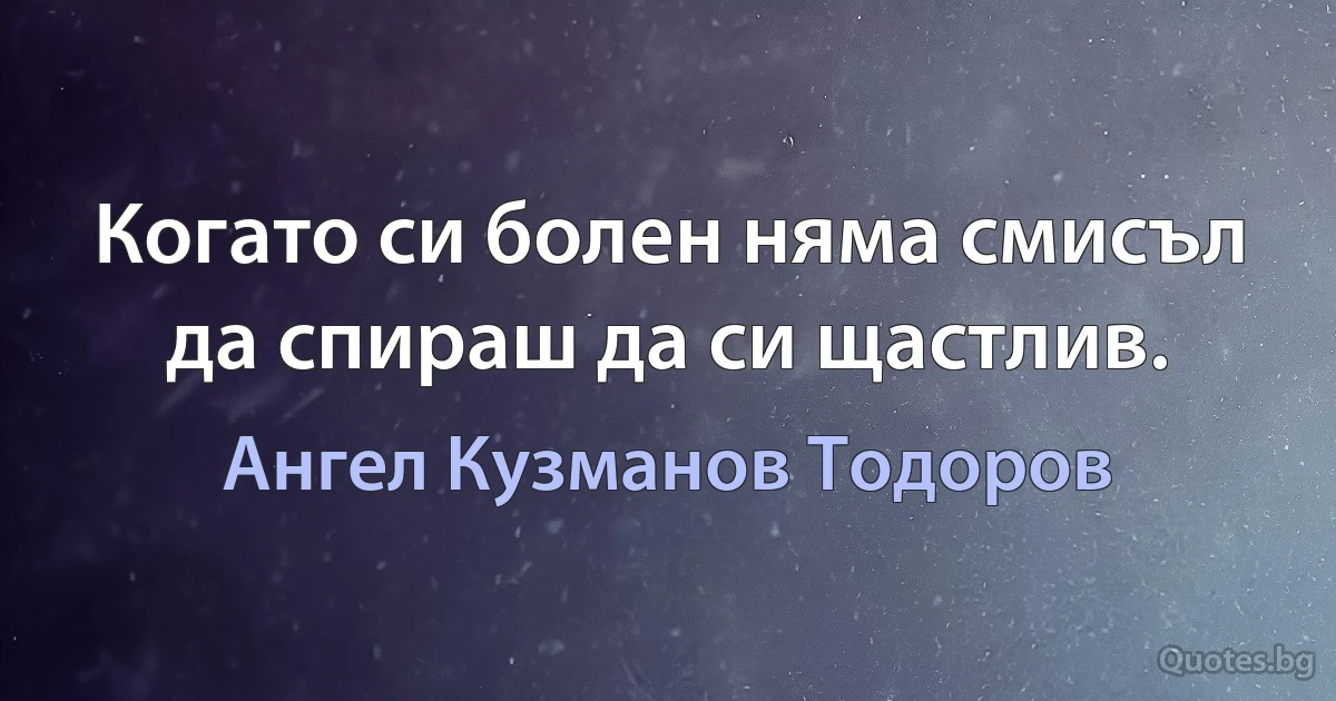 Когато си болен няма смисъл да спираш да си щастлив. (Ангел Кузманов Тодоров)