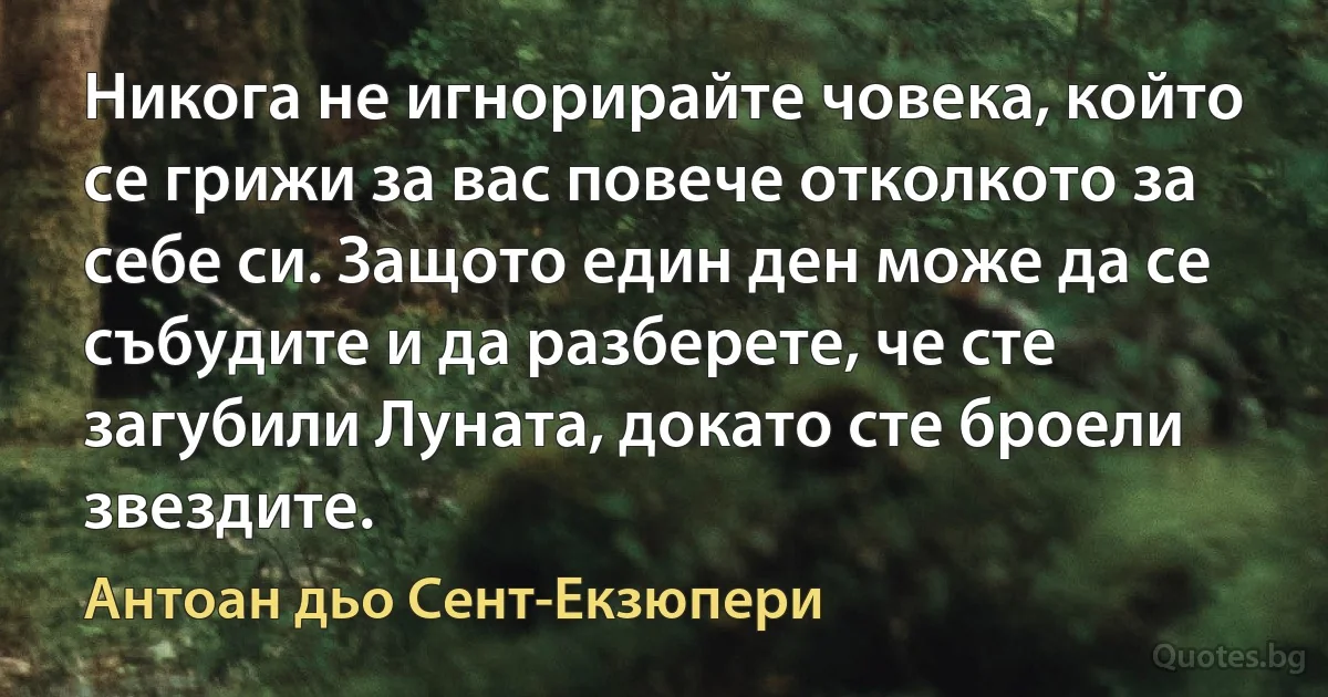 Никога не игнорирайте човека, който се грижи за вас повече отколкото за себе си. Защото един ден може да се събудите и да разберете, че сте загубили Луната, докато сте броели звездите. (Антоан дьо Сент-Екзюпери)