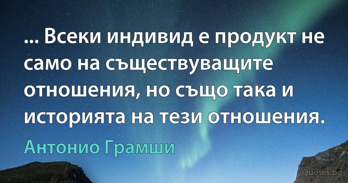 ... Всеки индивид е продукт не само на съществуващите отношения, но също така и историята на тези отношения. (Антонио Грамши)