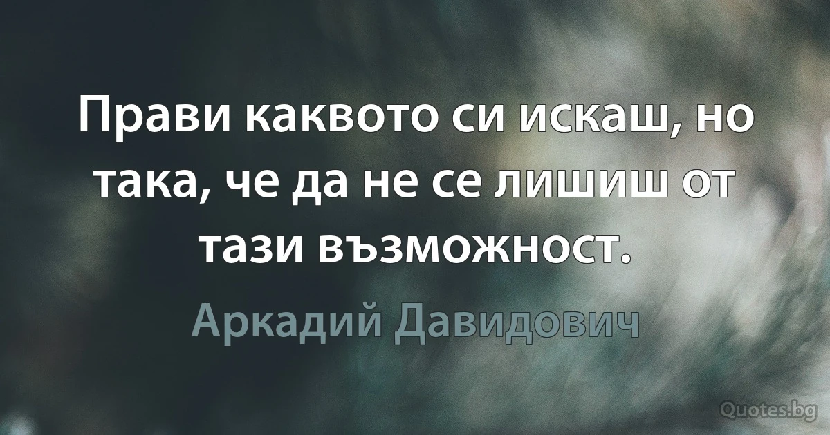 Прави каквото си искаш, но така, че да не се лишиш от тази възможност. (Аркадий Давидович)