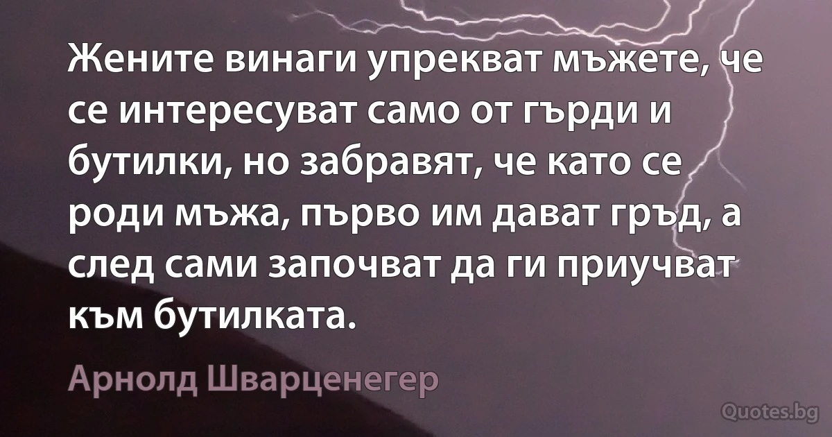 Жените винаги упрекват мъжете, че се интересуват само от гърди и бутилки, но забравят, че като се роди мъжа, първо им дават гръд, а след сами започват да ги приучват към бутилката. (Арнолд Шварценегер)