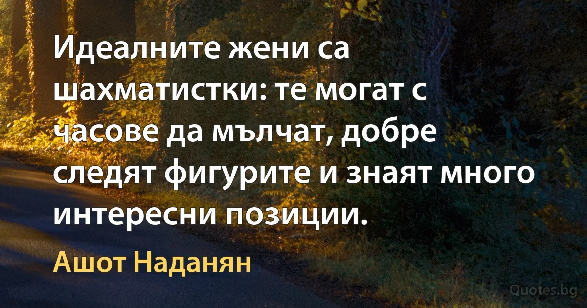 Идеалните жени са шахматистки: те могат с часове да мълчат, добре следят фигурите и знаят много интересни позиции. (Ашот Наданян)