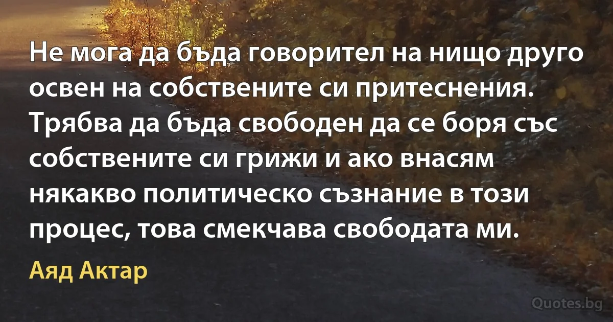 Не мога да бъда говорител на нищо друго освен на собствените си притеснения. Трябва да бъда свободен да се боря със собствените си грижи и ако внасям някакво политическо съзнание в този процес, това смекчава свободата ми. (Аяд Актар)