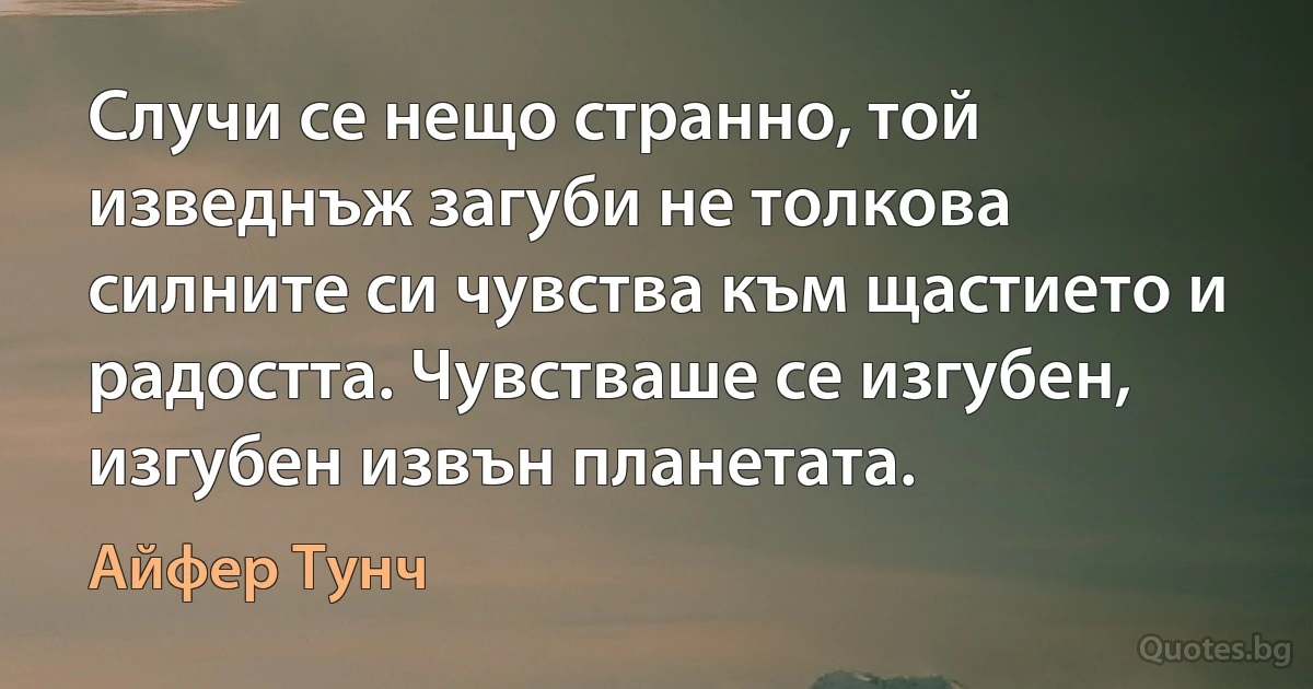 Случи се нещо странно, той изведнъж загуби не толкова силните си чувства към щастието и радостта. Чувстваше се изгубен, изгубен извън планетата. (Айфер Тунч)