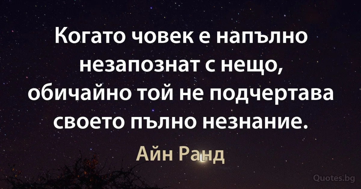 Когато човек е напълно незапознат с нещо, обичайно той не подчертава своето пълно незнание. (Айн Ранд)