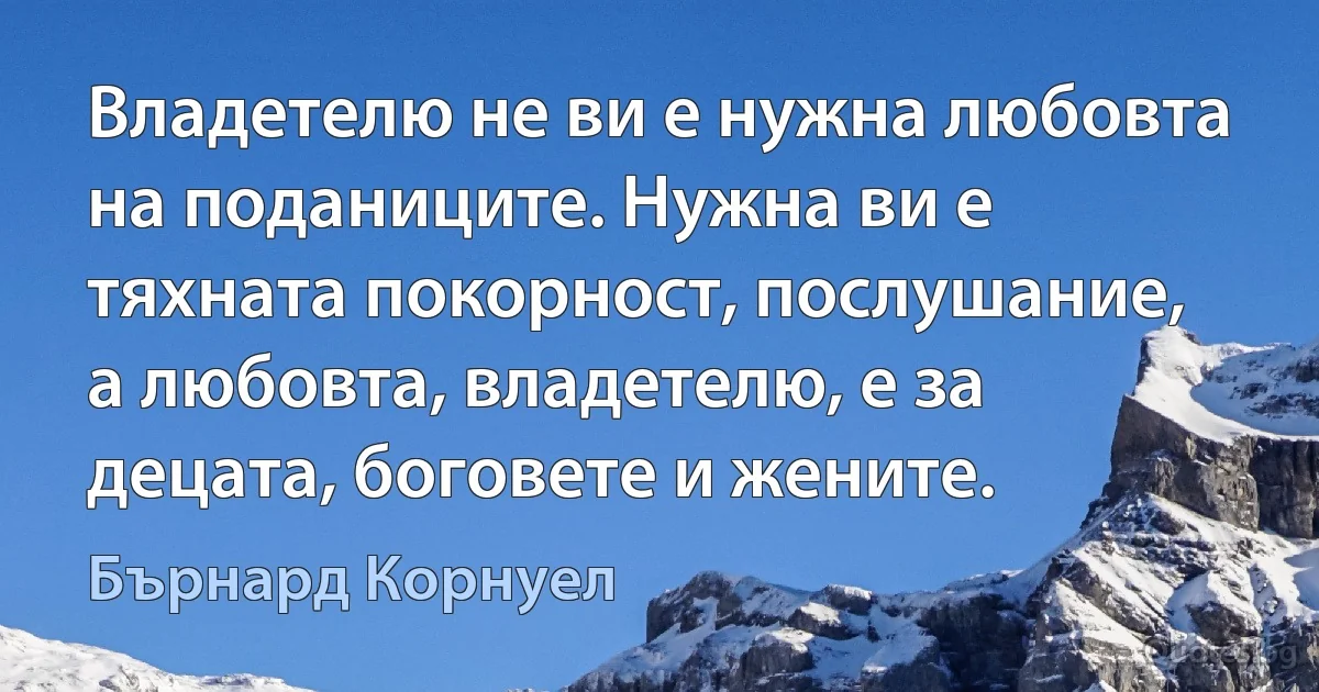 Владетелю не ви е нужна любовта на поданиците. Нужна ви е тяхната покорност, послушание, а любовта, владетелю, е за децата, боговете и жените. (Бърнард Корнуел)