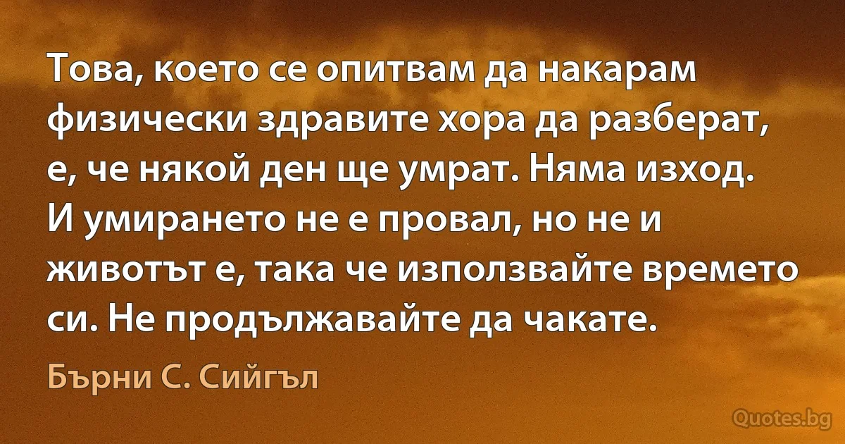 Това, което се опитвам да накарам физически здравите хора да разберат, е, че някой ден ще умрат. Няма изход. И умирането не е провал, но не и животът е, така че използвайте времето си. Не продължавайте да чакате. (Бърни С. Сийгъл)