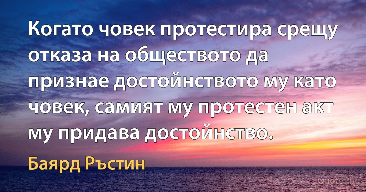 Когато човек протестира срещу отказа на обществото да признае достойнството му като човек, самият му протестен акт му придава достойнство. (Баярд Ръстин)