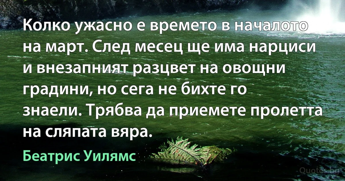 Колко ужасно е времето в началото на март. След месец ще има нарциси и внезапният разцвет на овощни градини, но сега не бихте го знаели. Трябва да приемете пролетта на сляпата вяра. (Беатрис Уилямс)