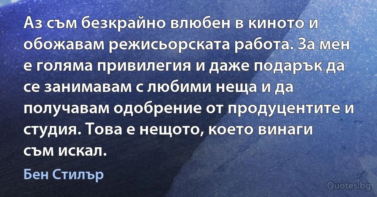 Аз съм безкрайно влюбен в киното и обожавам режисьорската работа. За мен е голяма привилегия и даже подарък да се занимавам с любими неща и да получавам одобрение от продуцентите и студия. Това е нещото, което винаги съм искал. (Бен Стилър)