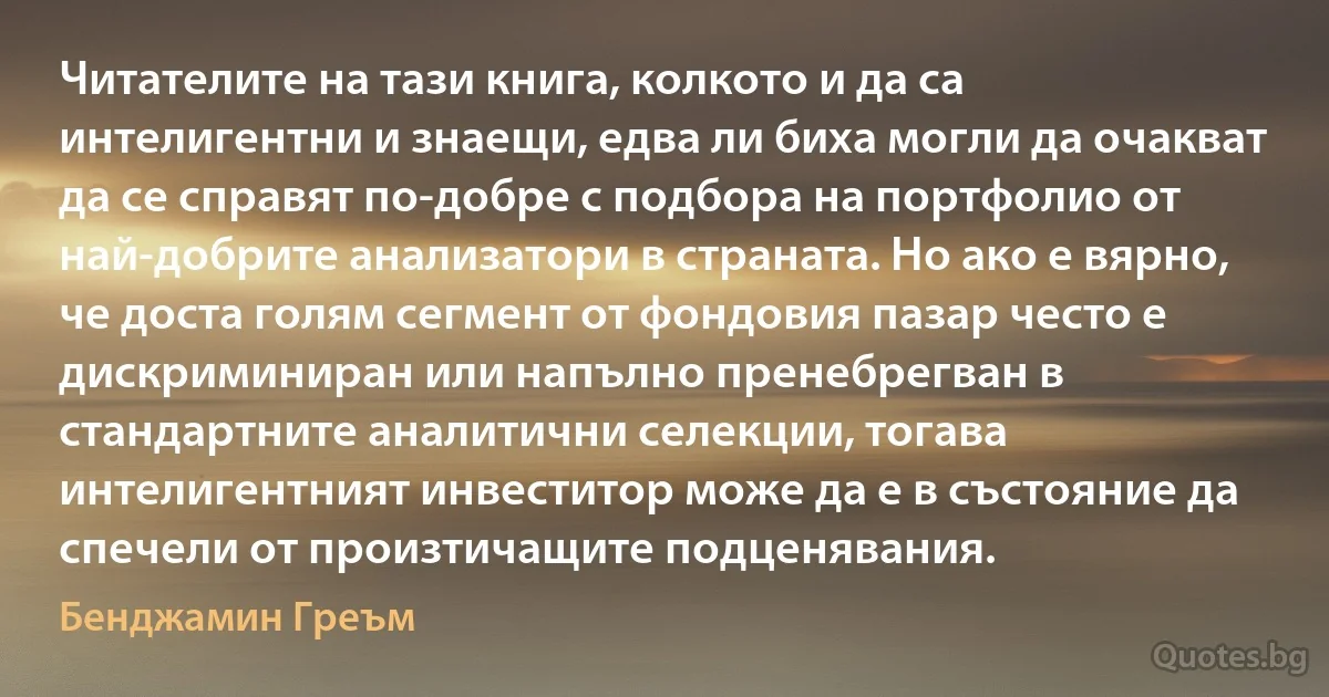 Читателите на тази книга, колкото и да са интелигентни и знаещи, едва ли биха могли да очакват да се справят по-добре с подбора на портфолио от най-добрите анализатори в страната. Но ако е вярно, че доста голям сегмент от фондовия пазар често е дискриминиран или напълно пренебрегван в стандартните аналитични селекции, тогава интелигентният инвеститор може да е в състояние да спечели от произтичащите подценявания. (Бенджамин Греъм)